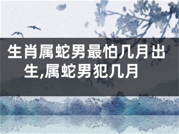 生肖属蛇男最怕几月出生,属蛇男犯几月