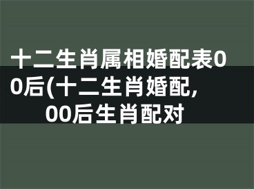 十二生肖属相婚配表00后(十二生肖婚配,00后生肖配对