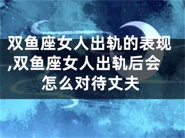双鱼座女人出轨的表现,双鱼座女人出轨后会怎么对待丈夫