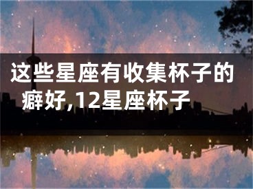 这些星座有收集杯子的癖好,12星座杯子