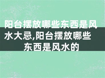 阳台摆放哪些东西是风水大忌,阳台摆放哪些东西是风水的