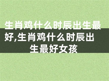 生肖鸡什么时辰出生最好,生肖鸡什么时辰出生最好女孩