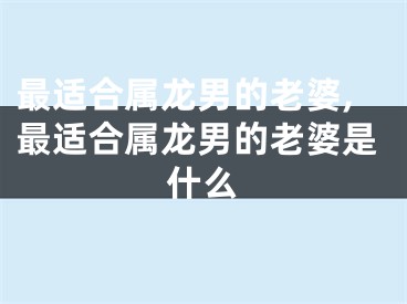 最适合属龙男的老婆,最适合属龙男的老婆是什么