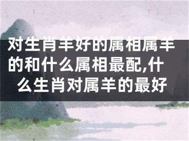 对生肖羊好的属相属羊的和什么属相最配,什么生肖对属羊的最好