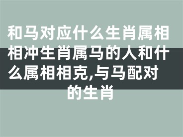和马对应什么生肖属相相冲生肖属马的人和什么属相相克,与马配对的生肖