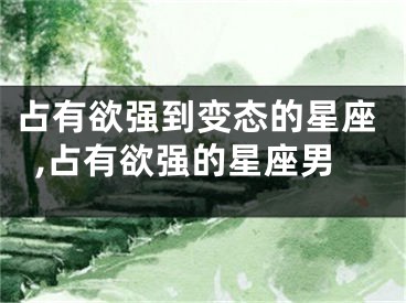 占有欲强到变态的星座,占有欲强的星座男