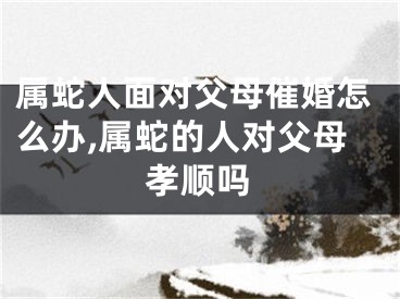 属蛇人面对父母催婚怎么办,属蛇的人对父母孝顺吗