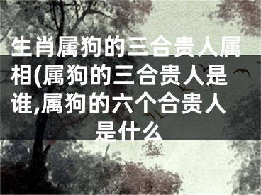 生肖属狗的三合贵人属相(属狗的三合贵人是谁,属狗的六个合贵人是什么