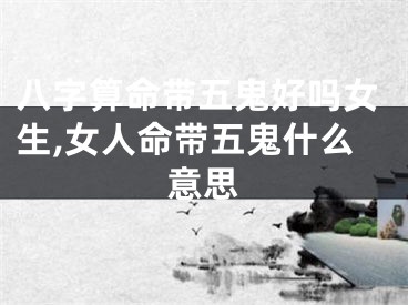 八字算命带五鬼好吗女生,女人命带五鬼什么意思