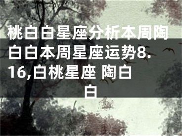 桃白白星座分析本周陶白白本周星座运势8.16,白桃星座 陶白白
