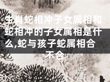 生肖蛇相冲子女属相和蛇相冲的子女属相是什么,蛇与孩子蛇属相合不合