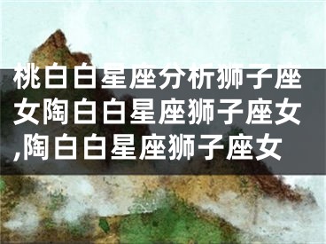 桃白白星座分析狮子座女陶白白星座狮子座女,陶白白星座狮子座女