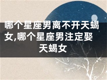 哪个星座男离不开天蝎女,哪个星座男注定娶天蝎女