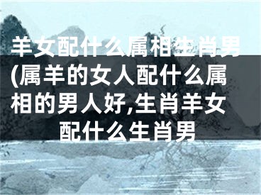 羊女配什么属相生肖男(属羊的女人配什么属相的男人好,生肖羊女配什么生肖男