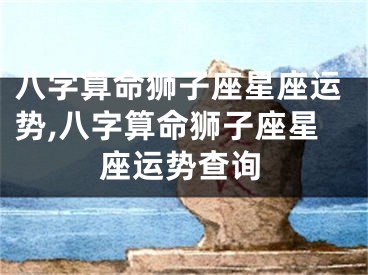 八字算命狮子座星座运势,八字算命狮子座星座运势查询