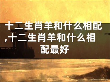十二生肖羊和什么相配,十二生肖羊和什么相配最好