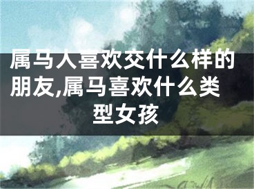 属马人喜欢交什么样的朋友,属马喜欢什么类型女孩
