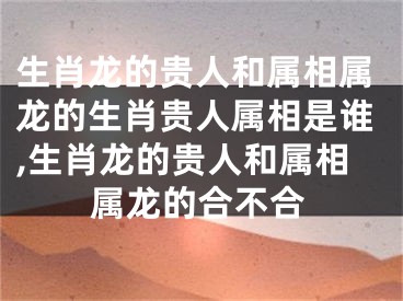 生肖龙的贵人和属相属龙的生肖贵人属相是谁,生肖龙的贵人和属相属龙的合不合
