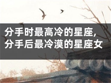 分手时最高冷的星座,分手后最冷漠的星座女