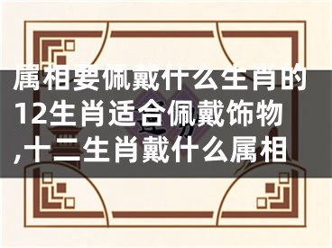 属相要佩戴什么生肖的12生肖适合佩戴饰物,十二生肖戴什么属相