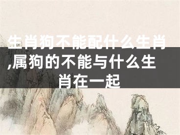 生肖狗不能配什么生肖,属狗的不能与什么生肖在一起