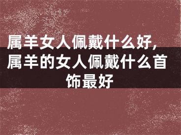 属羊女人佩戴什么好,属羊的女人佩戴什么首饰最好