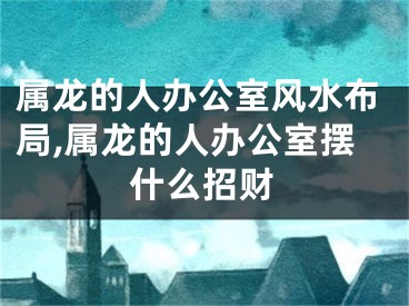 属龙的人办公室风水布局,属龙的人办公室摆什么招财