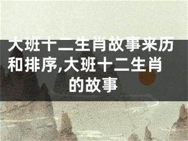大班十二生肖故事来历和排序,大班十二生肖的故事