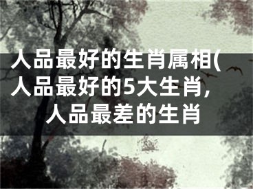 人品最好的生肖属相(人品最好的5大生肖,人品最差的生肖