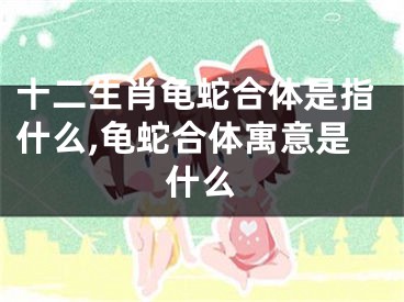 十二生肖龟蛇合体是指什么,龟蛇合体寓意是什么