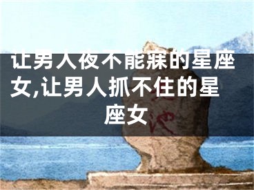 让男人夜不能寐的星座女,让男人抓不住的星座女