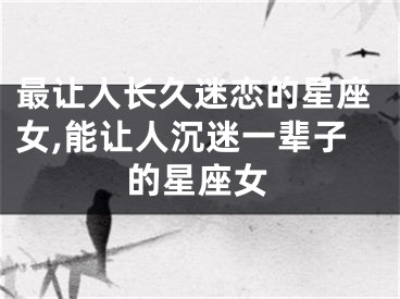 最让人长久迷恋的星座女,能让人沉迷一辈子的星座女