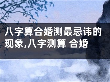 八字算合婚测最忌讳的现象,八字测算 合婚