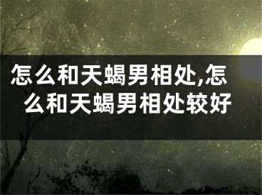 怎么和天蝎男相处,怎么和天蝎男相处较好