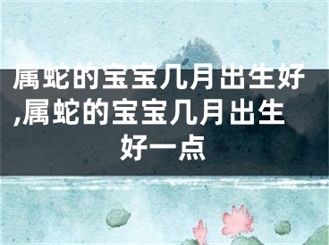 属蛇的宝宝几月出生好,属蛇的宝宝几月出生好一点