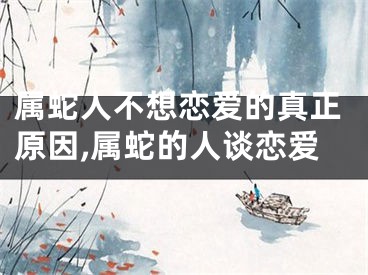 属蛇人不想恋爱的真正原因,属蛇的人谈恋爱