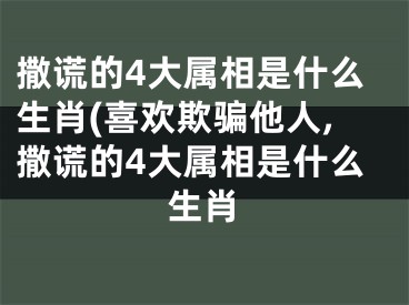 撒谎的4大属相是什么生肖(喜欢欺骗他人,撒谎的4大属相是什么生肖