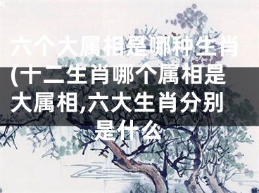 六个大属相是哪种生肖(十二生肖哪个属相是大属相,六大生肖分别是什么