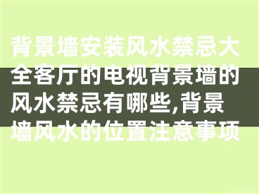 背景墙安装风水禁忌大全客厅的电视背景墙的风水禁忌有哪些,背景墙风水的位置注意事项