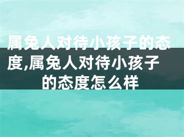 属兔人对待小孩子的态度,属兔人对待小孩子的态度怎么样