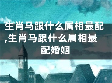 生肖马跟什么属相最配,生肖马跟什么属相最配婚姻