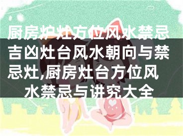 厨房炉灶方位风水禁忌吉凶灶台风水朝向与禁忌灶,厨房灶台方位风水禁忌与讲究大全