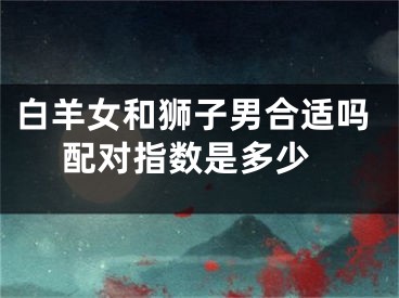 白羊女和狮子男合适吗 配对指数是多少