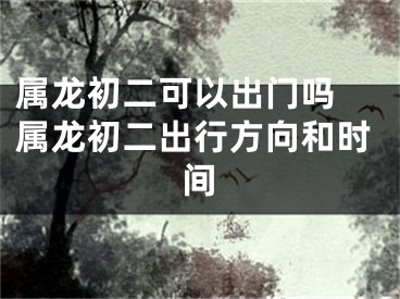属龙初二可以出门吗 属龙初二出行方向和时间