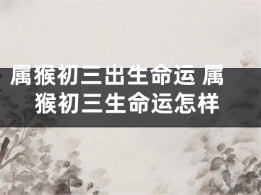 属猴初三出生命运 属猴初三生命运怎样