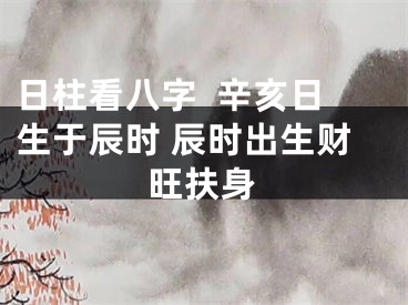 日柱看八字  辛亥日生于辰时 辰时出生财旺扶身