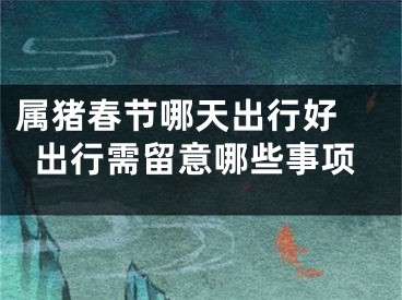 属猪春节哪天出行好 出行需留意哪些事项
