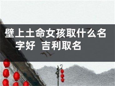 壁上土命女孩取什么名字好  吉利取名