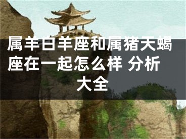 属羊白羊座和属猪天蝎座在一起怎么样 分析大全