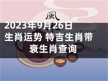 2023年9月26日生肖运势 特吉生肖带衰生肖查询